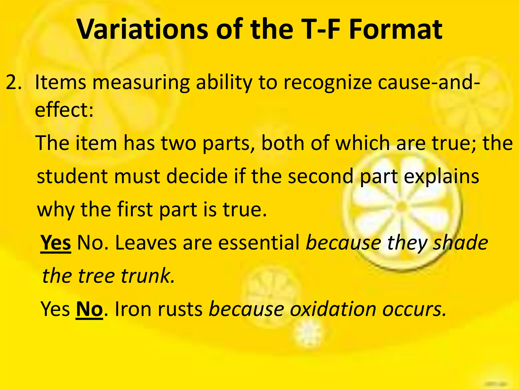 Variations of the T-F Format
2. Items measuring ability to recognize cause-and-
effect:
The item has two parts, both of which are true; the
student must decide if the second part explains
why the first part is true.
Yes No. Leaves are essential because they shade
the tree trunk.
Yes No. Iron rusts because oxidation occurs.
 