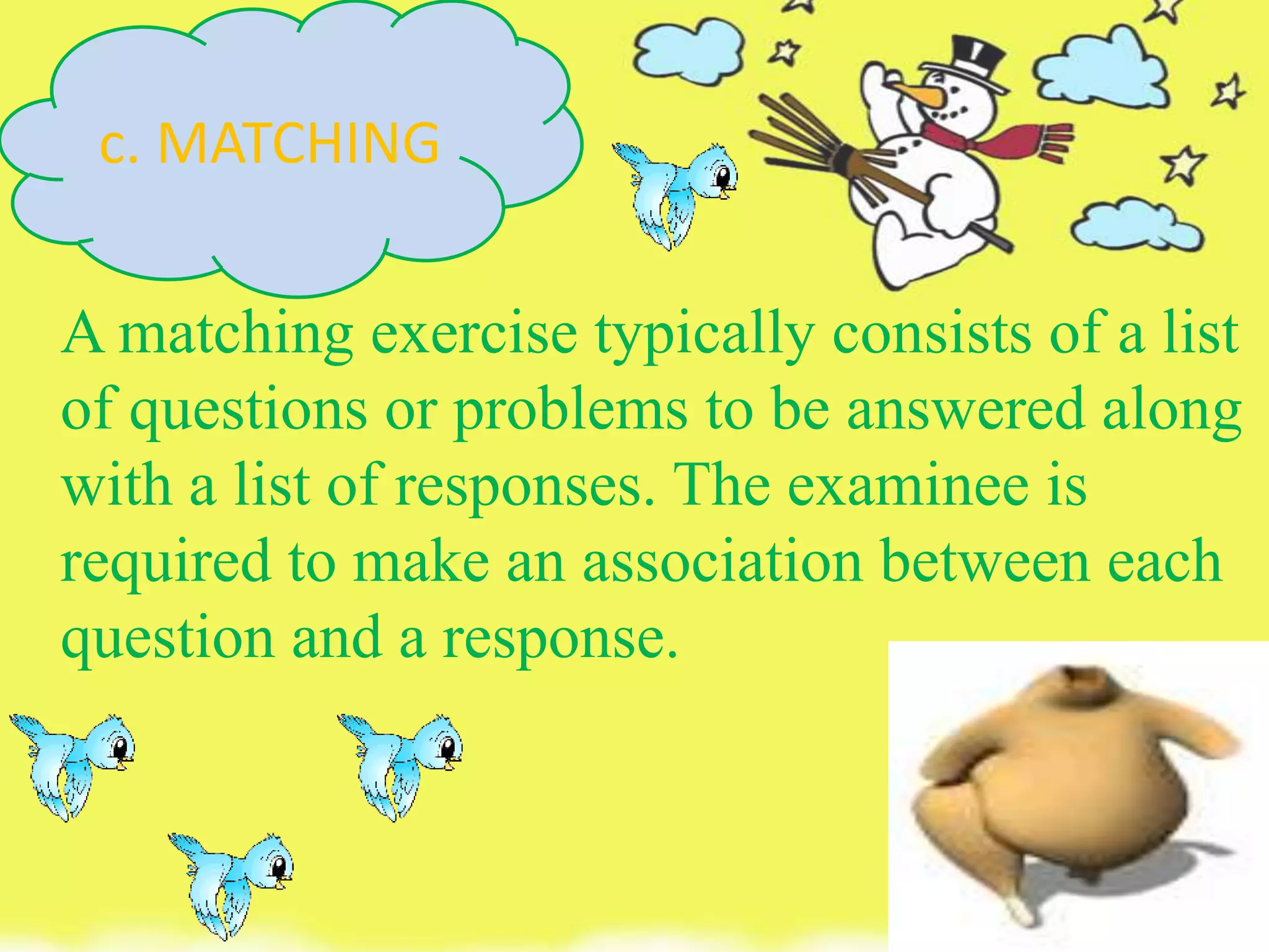 A matching exercise typically consists of a list
of questions or problems to be answered along
with a list of responses. The examinee is
required to make an association between each
question and a response.
c. MATCHING
 