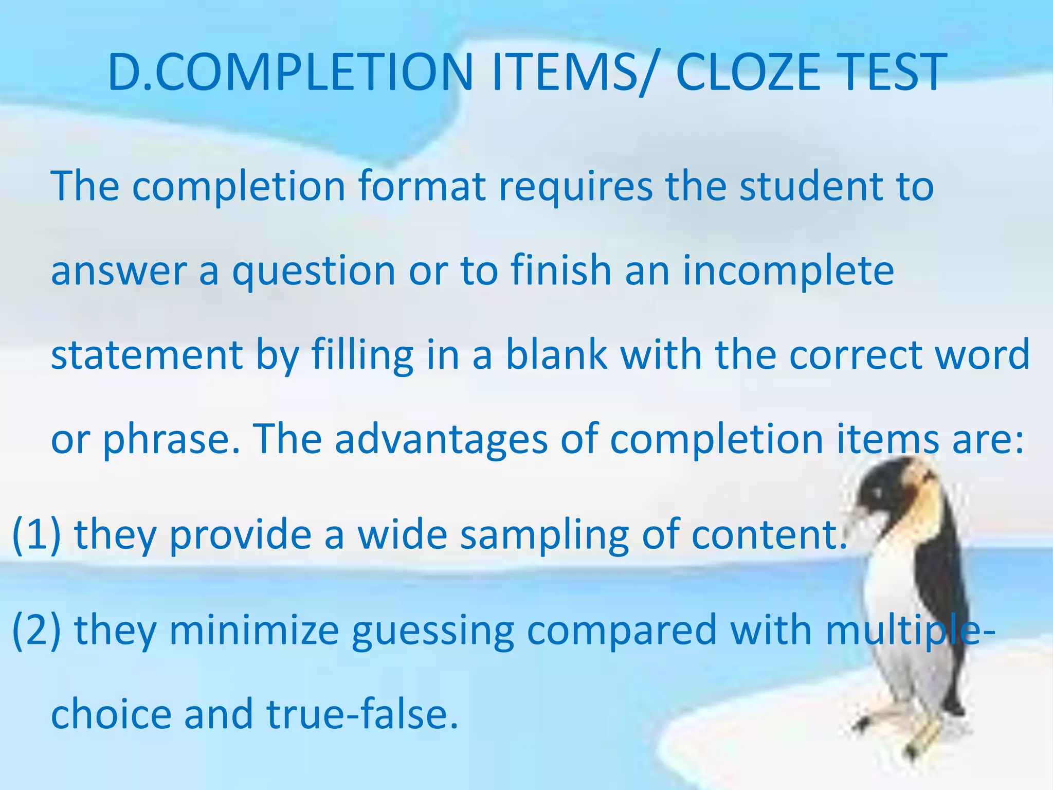 D.COMPLETION ITEMS/ CLOZE TEST
The completion format requires the student to
answer a question or to finish an incomplete
statement by filling in a blank with the correct word
or phrase. The advantages of completion items are:
(1) they provide a wide sampling of content.
(2) they minimize guessing compared with multiple-
choice and true-false.
 