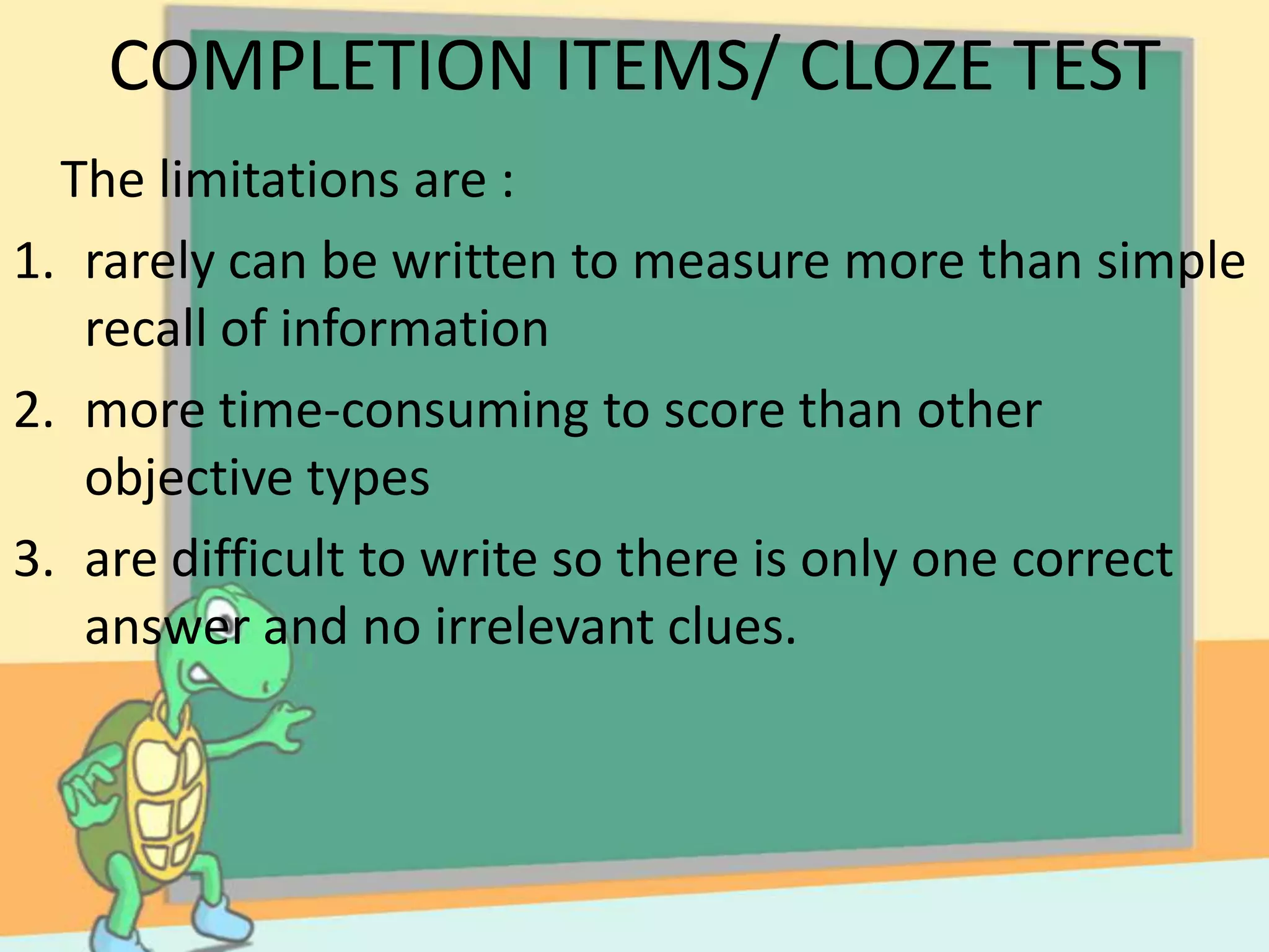 COMPLETION ITEMS/ CLOZE TEST
The limitations are :
1. rarely can be written to measure more than simple
recall of information
2. more time-consuming to score than other
objective types
3. are difficult to write so there is only one correct
answer and no irrelevant clues.
 