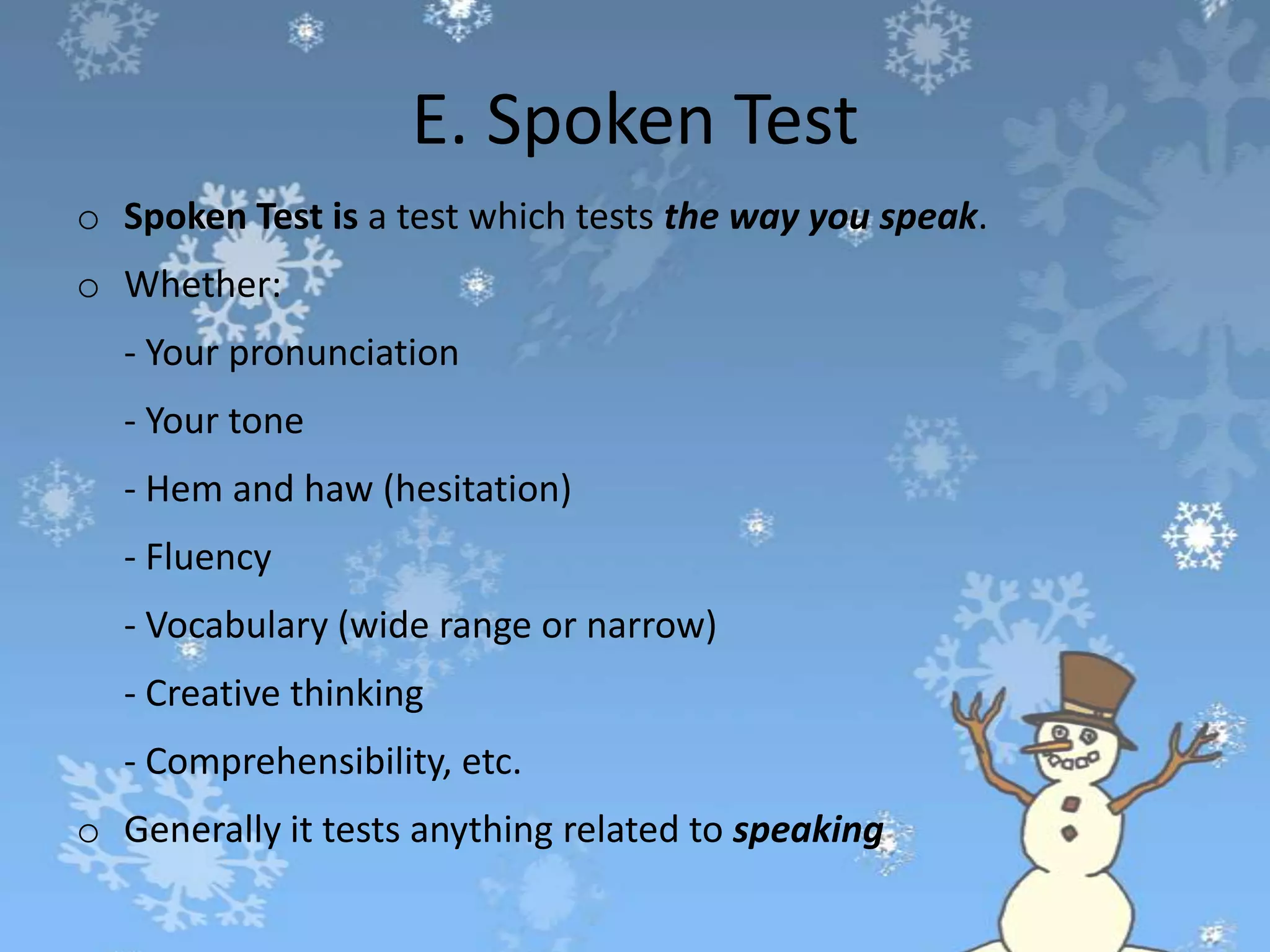 E. Spoken Test
o Spoken Test is a test which tests the way you speak.
o Whether:
- Your pronunciation
- Your tone
- Hem and haw (hesitation)
- Fluency
- Vocabulary (wide range or narrow)
- Creative thinking
- Comprehensibility, etc.
o Generally it tests anything related to speaking
 