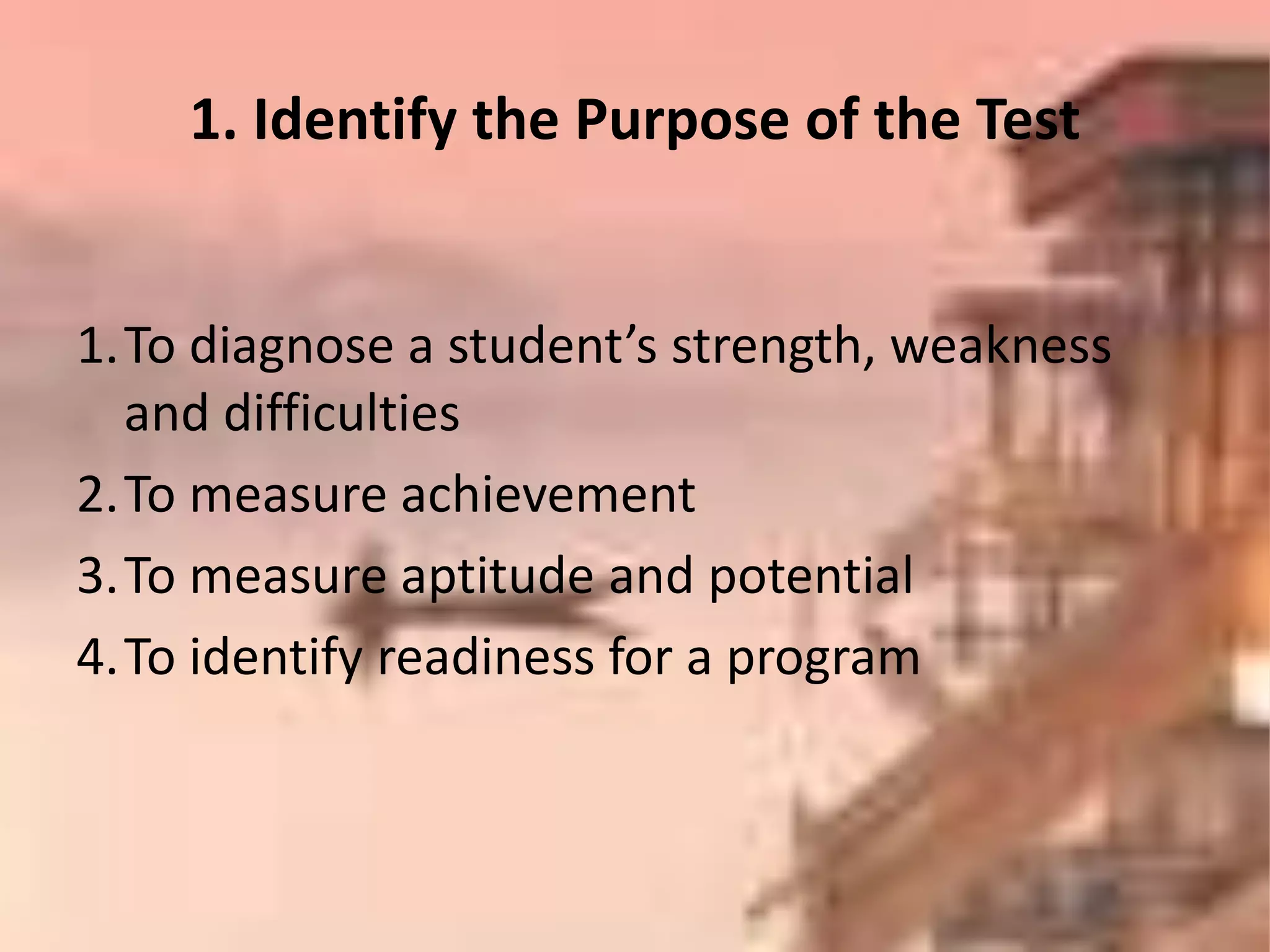 1.To diagnose a student’s strength, weakness
and difficulties
2.To measure achievement
3.To measure aptitude and potential
4.To identify readiness for a program
1. Identify the Purpose of the Test
 