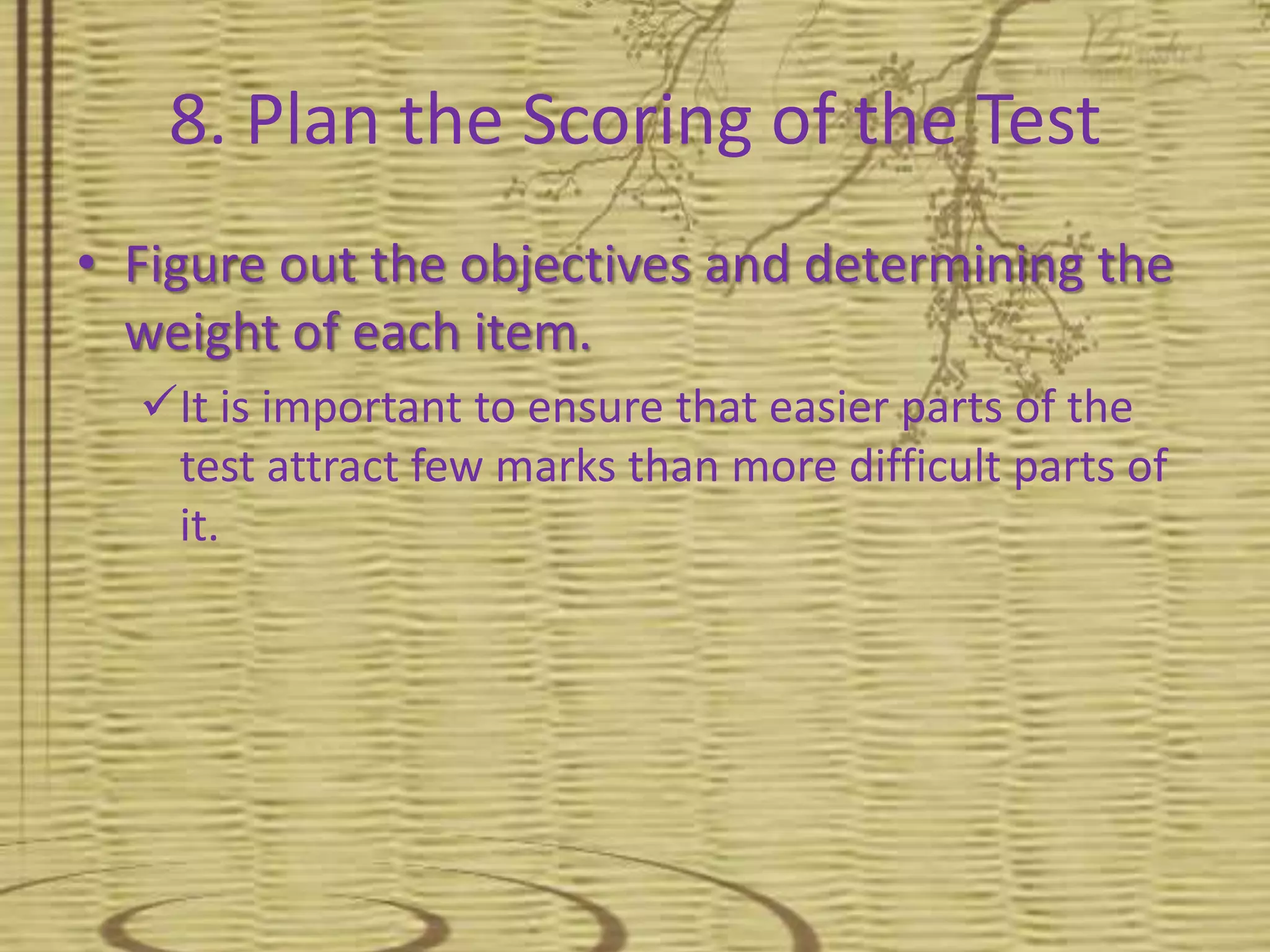 8. Plan the Scoring of the Test
• Figure out the objectives and determining the
weight of each item.
It is important to ensure that easier parts of the
test attract few marks than more difficult parts of
it.
 
