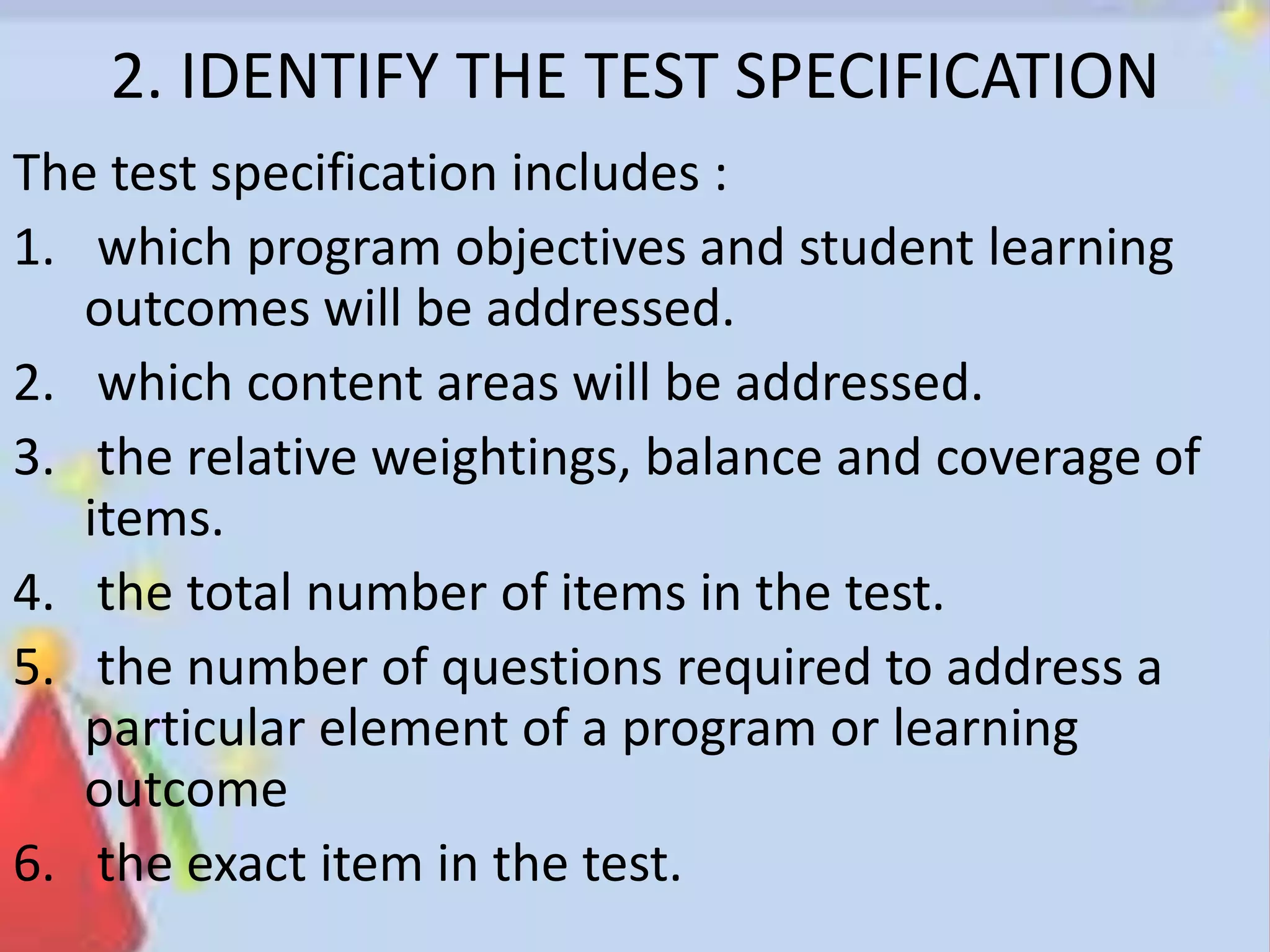 2. IDENTIFY THE TEST SPECIFICATION
The test specification includes :
1. which program objectives and student learning
outcomes will be addressed.
2. which content areas will be addressed.
3. the relative weightings, balance and coverage of
items.
4. the total number of items in the test.
5. the number of questions required to address a
particular element of a program or learning
outcome
6. the exact item in the test.
 