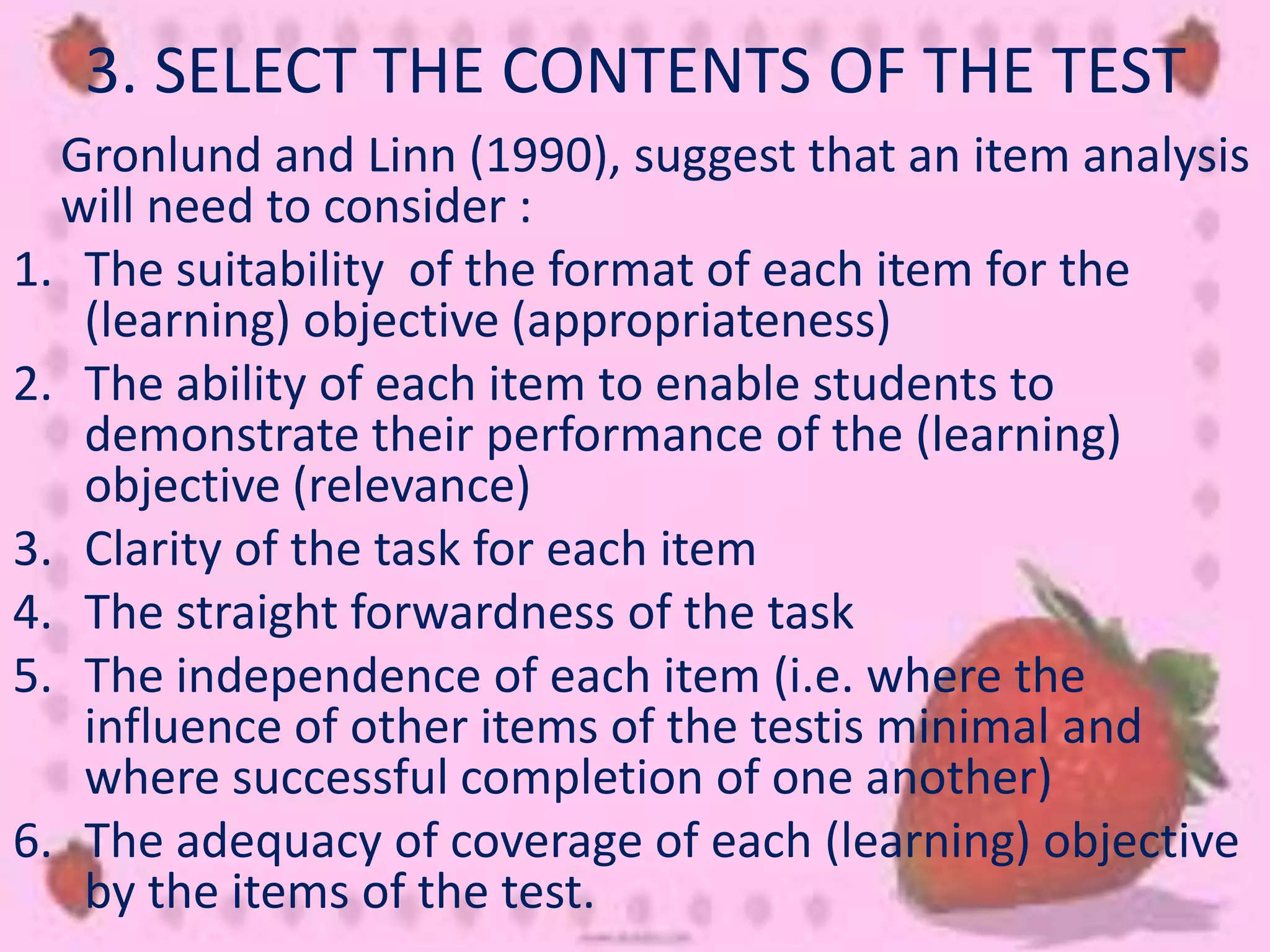 3. SELECT THE CONTENTS OF THE TEST
Gronlund and Linn (1990), suggest that an item analysis
will need to consider :
1. The suitability of the format of each item for the
(learning) objective (appropriateness)
2. The ability of each item to enable students to
demonstrate their performance of the (learning)
objective (relevance)
3. Clarity of the task for each item
4. The straight forwardness of the task
5. The independence of each item (i.e. where the
influence of other items of the testis minimal and
where successful completion of one another)
6. The adequacy of coverage of each (learning) objective
by the items of the test.
 