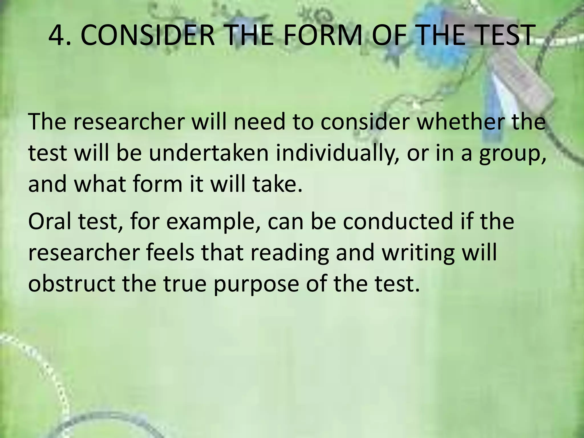 4. CONSIDER THE FORM OF THE TEST
The researcher will need to consider whether the
test will be undertaken individually, or in a group,
and what form it will take.
Oral test, for example, can be conducted if the
researcher feels that reading and writing will
obstruct the true purpose of the test.
 