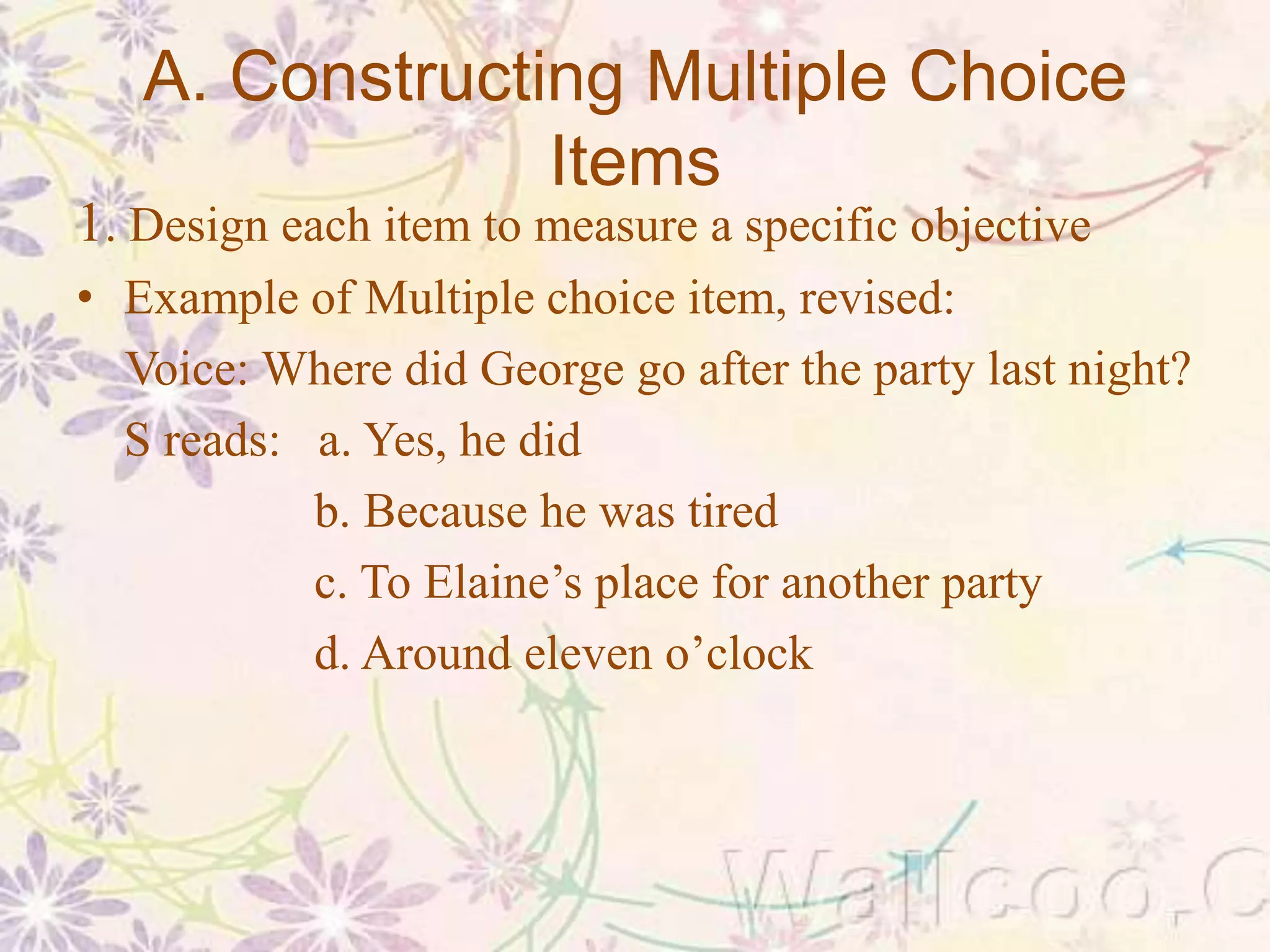 A. Constructing Multiple Choice
Items
1. Design each item to measure a specific objective
• Example of Multiple choice item, revised:
Voice: Where did George go after the party last night?
S reads: a. Yes, he did
b. Because he was tired
c. To Elaine’s place for another party
d. Around eleven o’clock
 