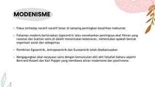 MODENISME
• Fokus terhadap naratif-naratif besar di samping pentingkan kesahihan maklumat
• Fahaman modenis berteraskan logocentric iaitu menekankan pentingnya akal fikiran yang
rasional dan buktian sains di dalam menentukan kebenaran, menentukan apakah bentuk
organisasi sosial dan sebagainya
• Pemikiran Egosentrik, Antroposentrik dan Eurosentrik telah disebarluaskan
• Mengagungkan akan kejayaan sains dengan kemunculan ahli-ahli falsafah baharu seperti
Bertrand Russell dan Karl Popper yang membawa aliran modenisme dan positivisme.
 