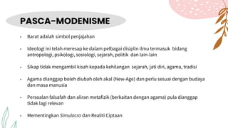 PASCA-MODENISME
• Barat adalah simbol penjajahan
• Ideologi ini telah meresap ke dalam pelbagai disiplin ilmu termasuk bidang
antropologi, psikologi, sosiologi, sejarah, politik dan lain-lain
• Sikap tidak mengambil kisah kepada kehilangan sejarah, jati diri, agama, tradisi
• Agama dianggap boleh diubah oleh akal (New-Age) dan perlu sesuai dengan budaya
dan masa manusia
• Persoalan falsafah dan aliran metafizik (berkaitan dengan agama) pula dianggap
tidak lagi relevan
• Mementingkan Simulacra dan Realiti Ciptaan
 