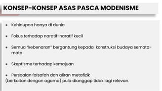 KONSEP-KONSEP ASAS PASCA MODENISME
● Kehidupan hanya di dunia
● Fokus terhadap naratif-naratif kecil
● Semua “kebenaran” bergantung kepada konstruksi budaya semata-
mata
● Skeptisme terhadap kemajuan
● Persoalan falsafah dan aliran metafizik
(berkaitan dengan agama) pula dianggap tidak lagi relevan.
 