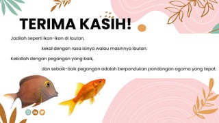 CREDITS: This presentation template was
created by Slidesgo, including icons by
Flaticon, and infographics & images by
Freepik.
TERIMA KASIH!
Jadilah seperti ikan-ikan di lautan,
kekal dengan rasa isinya walau masinnya lautan.
Kekallah dengan pegangan yang baik,
dan sebaik-baik pegangan adalah berpandukan pandangan agama yang tepat.
 