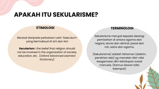 APAKAH ITU SEKULARISME?
ETIMOLOGI
Berasal daripada perkataan Latin ‘Saeculum’
yang bermaksud di sini dan kini
Secularism : the belief that religion should
not be involved in the organization of society,
education, etc. (Oxford Advanced Learners’
Dictionary)
TERMINOLOGI
Sekularisme merujuk kepada ideologi
pemisahan di antara agama dan
negara, dunia dan akhirat, jasad dan
roh, sains dan agama.
(Sekularisme) adalah fahaman (doktrin,
pendirian dsb) yg menolak nilai-nilai
keagamaan dlm kehidupan sosial
manusia. (Kamus Dewan Edisi
Keempat)
 