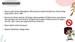 MODENISME
• Muncul pada Zaman Kebangkitan (Renaissance) setelah berakhirnya Zaman Gelap
pada sekitar tahun 1900
• Bermula di sekitar abad ke-18 dengan adanya gerakan Enlightenment yang dibawa
oleh golongan ahli-ahli falsafah Enlightenment seperti Immanuel Kant di negara
Jerman, John Locke dan juga David Hume di Britain.
• Barat adalah simbol kemajuan
• Sejarah dikekalkan sebagai fakta
 