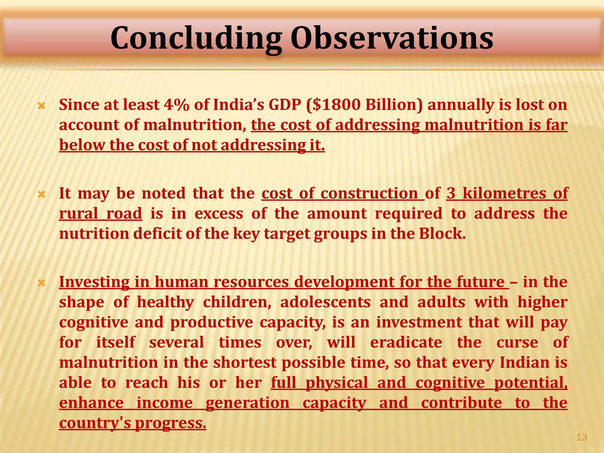  Since at least 4% of India’s GDP ($1800 Billion) annually is lost on
account of malnutrition, the cost of addressing malnutrition is far
below the cost of not addressing it.
 It may be noted that the cost of construction of 3 kilometres of
rural road is in excess of the amount required to address the
nutrition deficit of the key target groups in the Block.
 Investing in human resources development for the future – in the
shape of healthy children, adolescents and adults with higher
cognitive and productive capacity, is an investment that will pay
for itself several times over, will eradicate the curse of
malnutrition in the shortest possible time, so that every Indian is
able to reach his or her full physical and cognitive potential,
enhance income generation capacity and contribute to the
country's progress.
13
Concluding Observations
 