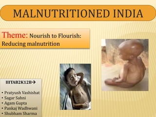 MALNUTRITIONED INDIA
IIITAB2K12B
• Pratyush Vashishat
• Sagar Sahni
• Agam Gupta
• Pankaj Wadhwani
• Shubham Sharma
Theme: Nourish to Flourish:
Reducing malnutrition
 