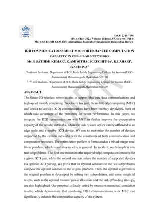 ISSN: 2249-7196
IJMRR/July 2023/ Volume 13/Issue 3/Article No-1/01-8
Mr. B SATHISH KUMAR1
/ International Journal of Management Research & Review
D2D COMMUNICATIONS MEET MEC FOR ENHANCED COMPUTATION
CAPACITY IN CELLULAR NETWORKS
Mr. B SATHISH KUMAR1
, K.ASHWITHA2
, K.RUCHITHA3
, K.LAHARI4
,
G.SUPRIYA5
1
Assistant Professor, Department of ECE Malla Reddy Engineering College for Women (UGC-
Autonomous) Maisammaguda,Hyderabad-500100
2,3,4,5
UG Students, Department of ECE Malla Reddy Engineering College for Women (UGC-
Autonomous) Maisammaguda,Hyderabad-500100
ABSTRACT:
The future 5G wireless networks aim to support high-rate data communications and
high-speed mobile computing. To achieve this goal, the mobile edge computing (MEC)
and device-to-device (D2D) communications have been recently developed, both of
which take advantage of the proximity for better performance. In this paper, we
integrate the D2D communications with MEC to further improve the computation
capacity of the cellular networks, where the task of each device can be offloaded to an
edge node and a nearby D2D device. We aim to maximize the number of devices
supported by the cellular networks with the constraints of both communication and
computation resources. The optimization problem is formulated as a mixed integer non-
linear problem, which is not easy to solve in general. To tackle it, we decouple it into
two subproblems. The first one minimizes the required edge computation resource for
a given D2D pair, while the second one maximizes the number of supported devices
via optimal D2D pairing. We prove that the optimal solutions to the two subproblems
compose the optimal solution to the original problem. Then, the optimal algorithm to
the original problem is developed by solving two subproblems, and some insightful
results, such as the optimal transmit power allocation and the task offloading strategy,
are also highlighted. Our proposal is finally tested by extensive numerical simulation
results, which demonstrate that combining D2D communications with MEC can
significantly enhance the computation capacity of the system.
 