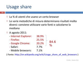 Usage share La % di utenti che usano un certo browser Le varie metodiche di misura determinano risultati molto diversi: conviene utilizzare varie fonti e calcolarne la mediana A agosto 2011: -  Internet Explorer: 38.9% - Firefox: 25.5% - Google Chrome: 20.2% -  Safari: 7.7% - Mobile browsers: 7.1% ( Fonte:  http://en.wikipedia.org/wiki/Usage_share_of_web_browsers  ) R.Polillo - Ottobre 2011 84.6% 