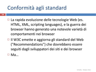 Conformità agli standard La rapida evoluzione delle tecnologie Web (es. HTML, XML, scripting languages), e la guerra dei browser hanno generato una notevole varietà di comportamenti nei browser Il W3C emette e aggiorna gli standard del Web ("Recommendations") che dovrebbero essere seguiti dagli sviluppatori dei siti e dei browser Ma… R.Polillo - Ottobre 2011 