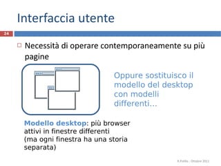 Interfaccia utente Necessità di operare contemporaneamente su più pagine R.Polillo - Ottobre 2011 Modello desktop : più browser attivi in finestre differenti (ma ogni finestra ha una storia separata) Oppure sostituisco il modello del desktop con modelli differenti… 