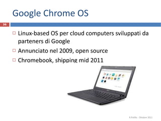 Google Chrome OS Linux-based OS per cloud computers sviluppati da parteners di Google Annunciato nel 2009, open source Chromebook, shipping mid 2011 R.Polillo - Ottobre 2011 