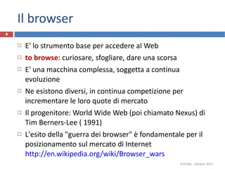 Il browser E' lo strumento base per accedere al Web to browse : curiosare, sfogliare, dare una scorsa E' una macchina complessa, soggetta a continua evoluzione Ne esistono diversi, in continua competizione per incrementare le loro quote di mercato Il progenitore: World Wide Web (poi chiamato Nexus) di Tim Berners-Lee ( 1991) L'esito della "guerra dei browser" è fondamentale per il posizionamento sul mercato di Internet http://en.wikipedia.org/wiki/Browser_wars   R.Polillo - Ottobre 2011 