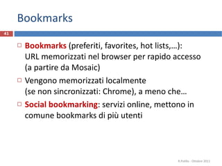 Bookmarks Bookmarks   (preferiti, favorites, hot lists,…):  URL memorizzati nel browser per rapido accesso (a partire da Mosaic) Vengono memorizzati localmente  (se non sincronizzati: Chrome), a meno che…  Social bookmarking : servizi online, mettono in comune bookmarks di più utenti R.Polillo - Ottobre 2011 