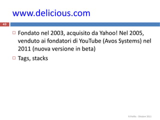 www.delicious.com   Fondato nel 2003, acquisito da Yahoo! Nel 2005, venduto ai fondatori di YouTube (Avos Systems) nel 2011 (nuova versione in beta) Tags, stacks R.Polillo - Ottobre 2011 
