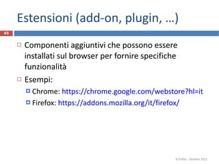 Estensioni (add-on, plugin, …) Componenti aggiuntivi che possono essere installati sul browser per fornire specifiche funzionalità Esempi: Chrome:  https://chrome.google.com/webstore?hl=it   Firefox:  https://addons.mozilla.org/it/firefox/   R.Polillo - Ottobre 2011 