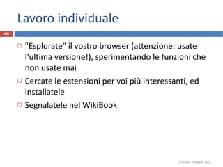 Lavoro individuale "Esplorate" il vostro browser (attenzione: usate l'ultima versione!), sperimentando le funzioni che non usate mai Cercate le estensioni per voi più interessanti, ed installatele Segnalatele nel WikiBook R.Polillo - Ottobre 2011 