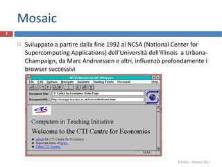 Mosaic Sviluppato a partire dalla fine 1992 al NCSA (National Center for Supercomputing Applications) dell'Università dell'Illinois  a Urbana-Champaign, da Marc Andreessen e altri, influenzò profondamente i browser successivi R.Polillo - Ottobre 2011 