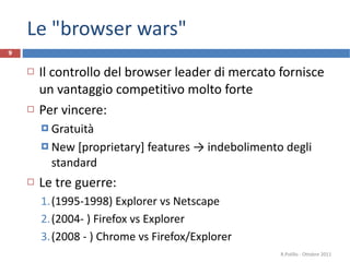 Le "browser wars" Il controllo del browser leader di mercato fornisce un vantaggio competitivo molto forte Per vincere: Gratuità New [proprietary] features -> indebolimento degli standard Le tre guerre: (1995-1998) Explorer vs Netscape  (2004- ) Firefox vs Explorer (2008 - ) Chrome vs Firefox/Explorer R.Polillo - Ottobre 2011 