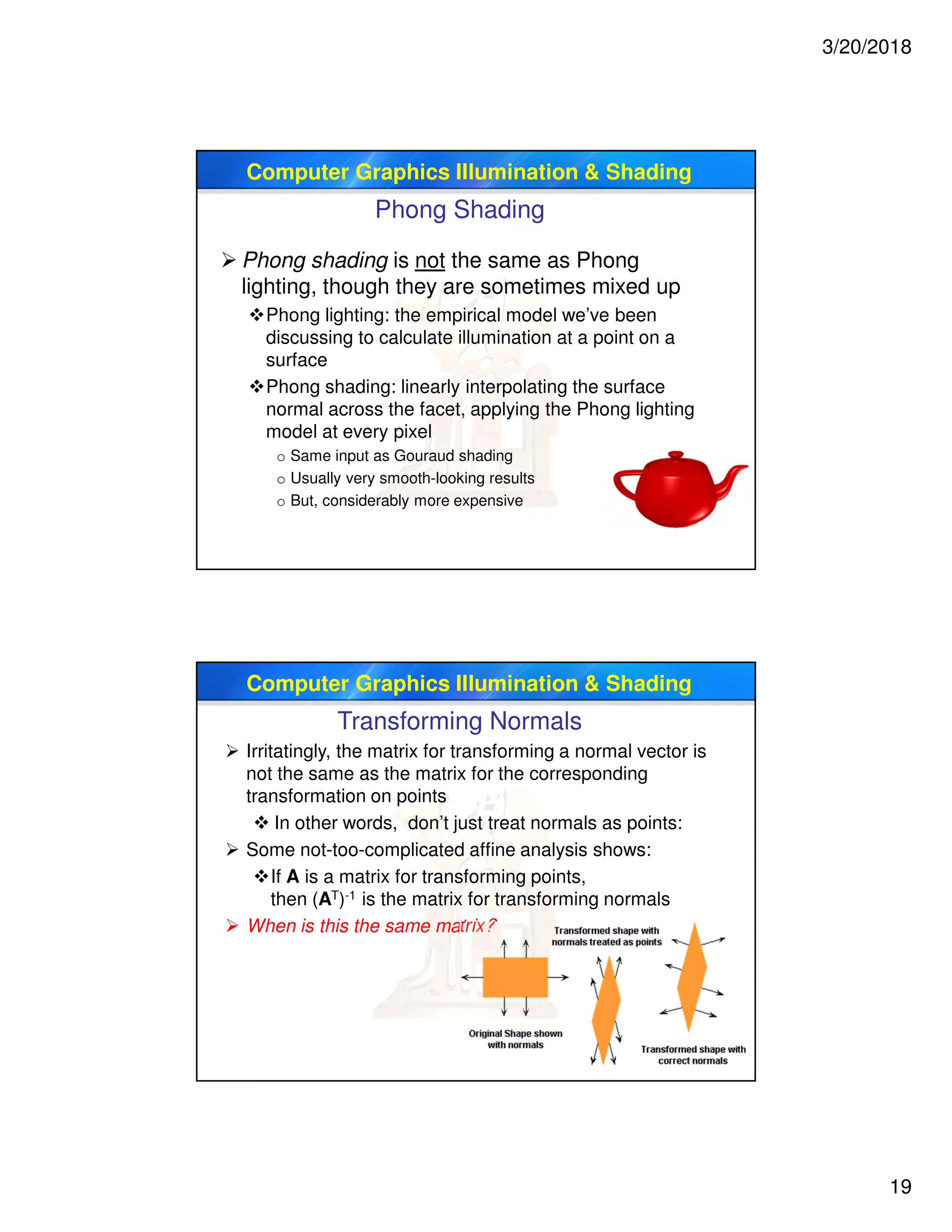 3/20/2018
19
Computer Graphics Illumination & Shading
Phong Shading
 Phong shading is not the same as Phong
lighting, though they are sometimes mixed up
Phong lighting: the empirical model we’ve been
discussing to calculate illumination at a point on a
surface
Phong shading: linearly interpolating the surface
normal across the facet, applying the Phong lighting
model at every pixel
o Same input as Gouraud shading
o Usually very smooth-looking results
o But, considerably more expensive
Computer Graphics Illumination & Shading
Transforming Normals
 Irritatingly, the matrix for transforming a normal vector is
not the same as the matrix for the corresponding
transformation on points
 In other words, don’t just treat normals as points:
 Some not-too-complicated affine analysis shows:
If A is a matrix for transforming points,
then (AT)-1 is the matrix for transforming normals
 When is this the same matrix?
 