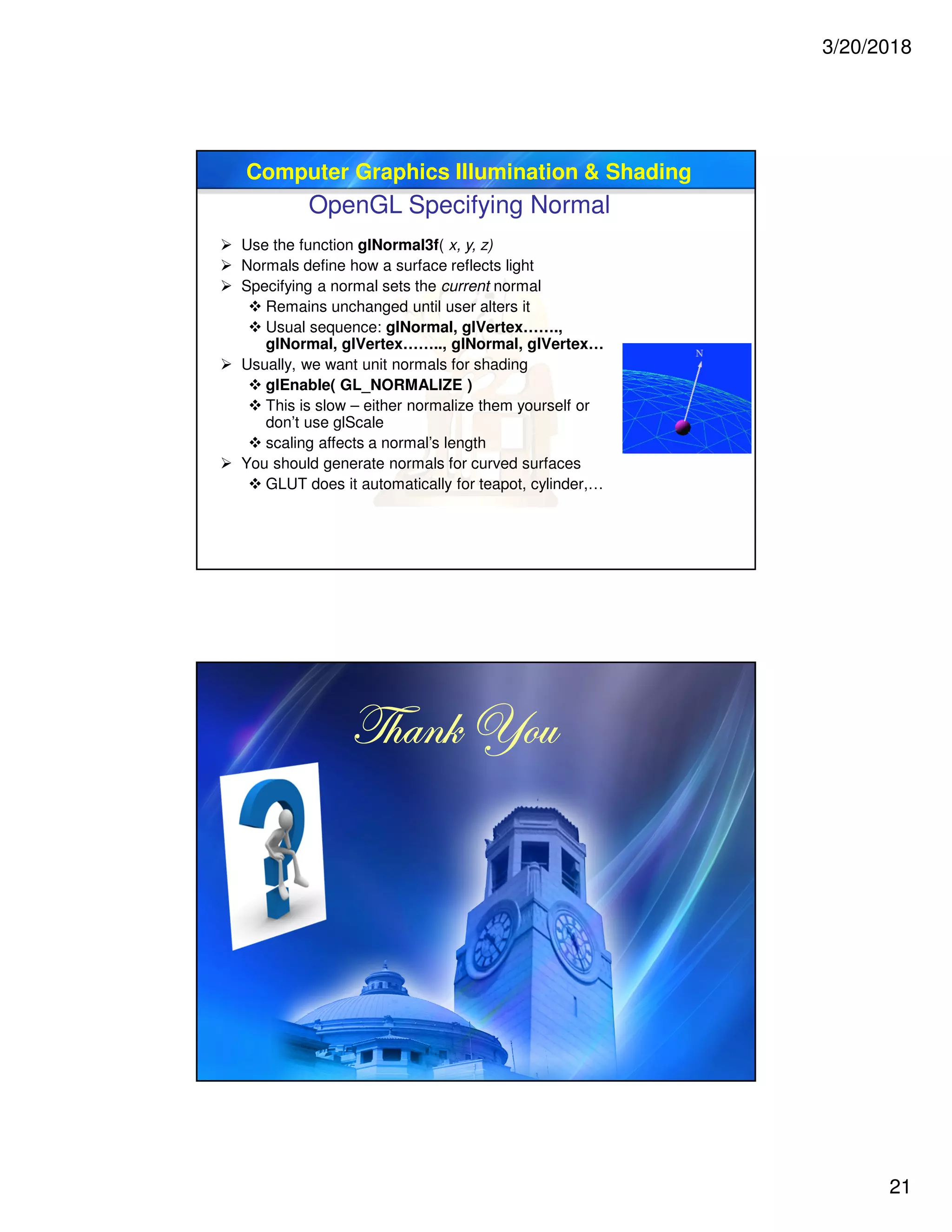 3/20/2018
21
Computer Graphics Illumination & Shading
OpenGL Specifying Normal
 Use the function glNormal3f( x, y, z)
 Normals define how a surface reflects light
 Specifying a normal sets the current normal
 Remains unchanged until user alters it
 Usual sequence: glNormal, glVertex…….,
glNormal, glVertex…….., glNormal, glVertex…
 Usually, we want unit normals for shading
 glEnable( GL_NORMALIZE )
 This is slow – either normalize them yourself or
don’t use glScale
 scaling affects a normal’s length
 You should generate normals for curved surfaces
 GLUT does it automatically for teapot, cylinder,…
g{tÇ~ lÉâg{tÇ~ lÉâg{tÇ~ lÉâg{tÇ~ lÉâ
 