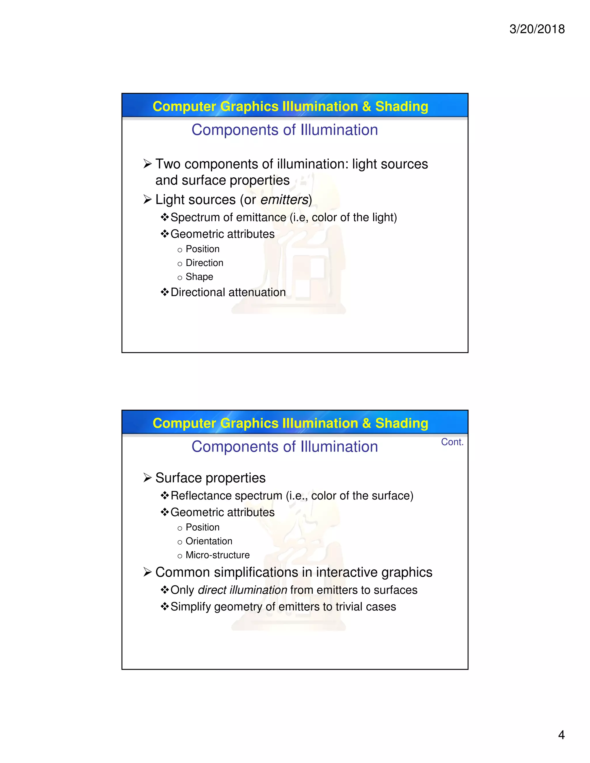 3/20/2018
4
Computer Graphics Illumination & Shading
Components of Illumination
 Two components of illumination: light sources
and surface properties
 Light sources (or emitters)
Spectrum of emittance (i.e, color of the light)
Geometric attributes
o Position
o Direction
o Shape
Directional attenuation
Computer Graphics Illumination & Shading
 Surface properties
Reflectance spectrum (i.e., color of the surface)
Geometric attributes
o Position
o Orientation
o Micro-structure
 Common simplifications in interactive graphics
Only direct illumination from emitters to surfaces
Simplify geometry of emitters to trivial cases
Cont.
Components of Illumination
 