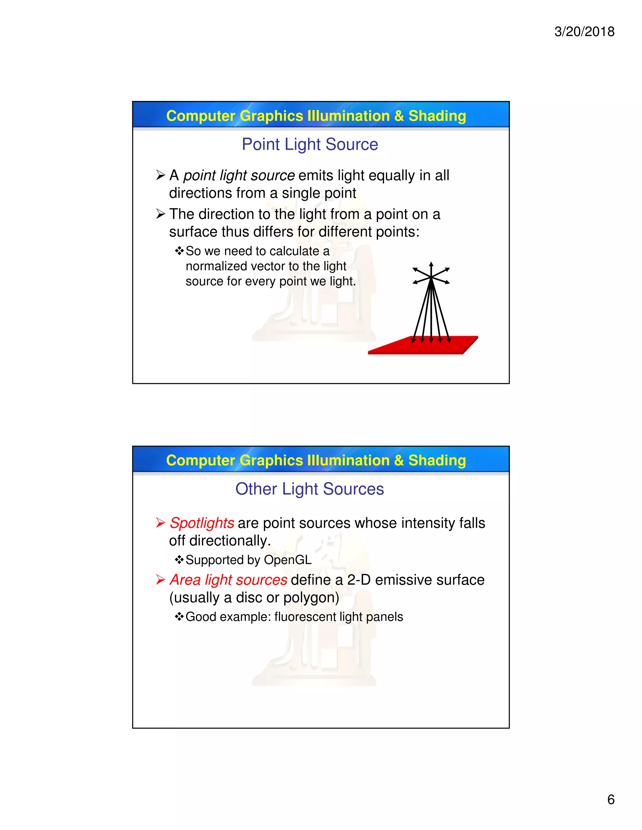 3/20/2018
6
Computer Graphics Illumination & Shading
Point Light Source
 A point light source emits light equally in all
directions from a single point
 The direction to the light from a point on a
surface thus differs for different points:
So we need to calculate a
normalized vector to the light
source for every point we light.
Computer Graphics Illumination & Shading
Other Light Sources
 Spotlights are point sources whose intensity falls
off directionally.
Supported by OpenGL
 Area light sources define a 2-D emissive surface
(usually a disc or polygon)
Good example: fluorescent light panels
 