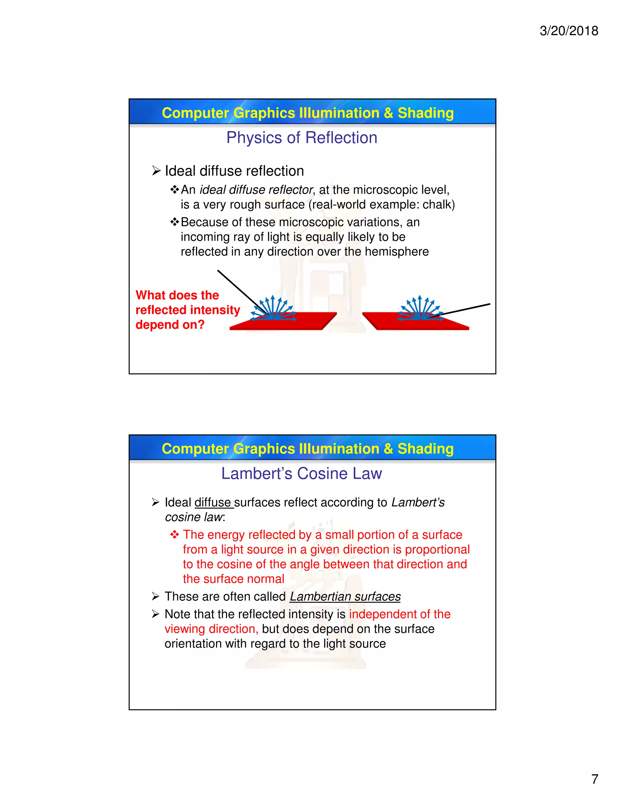 3/20/2018
7
Computer Graphics Illumination & Shading
Physics of Reflection
 Ideal diffuse reflection
An ideal diffuse reflector, at the microscopic level,
is a very rough surface (real-world example: chalk)
Because of these microscopic variations, an
incoming ray of light is equally likely to be
reflected in any direction over the hemisphere
What does the
reflected intensity
depend on?
Computer Graphics Illumination & Shading
Lambert’s Cosine Law
 Ideal diffuse surfaces reflect according to Lambert’s
cosine law:
 The energy reflected by a small portion of a surface
from a light source in a given direction is proportional
to the cosine of the angle between that direction and
the surface normal
 These are often called Lambertian surfaces
 Note that the reflected intensity is independent of the
viewing direction, but does depend on the surface
orientation with regard to the light source
 