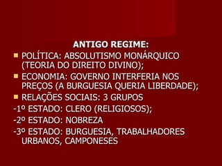 ANTIGO REGIME: POLÍTICA: ABSOLUTISMO MONÁRQUICO (TEORIA DO DIREITO DIVINO); ECONOMIA: GOVERNO INTERFERIA NOS PREÇOS (A BURGUESIA QUERIA LIBERDADE); RELAÇÕES SOCIAIS: 3 GRUPOS -1º ESTADO: CLERO (RELIGIOSOS); -2º ESTADO: NOBREZA -3º ESTADO: BURGUESIA, TRABALHADORES URBANOS, CAMPONESES 