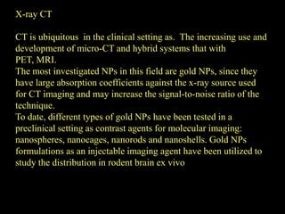 X-ray CT

CT is ubiquitous in the clinical setting as. The increasing use and
development of micro-CT and hybrid systems that with
PET, MRI.
The most investigated NPs in this field are gold NPs, since they
have large absorption coefficients against the x-ray source used
for CT imaging and may increase the signal-to-noise ratio of the
technique.
To date, different types of gold NPs have been tested in a
preclinical setting as contrast agents for molecular imaging:
nanospheres, nanocages, nanorods and nanoshells. Gold NPs
formulations as an injectable imaging agent have been utilized to
study the distribution in rodent brain ex vivo
 