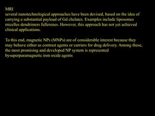 MRI
several nanotechnological approaches have been devised, based on the idea of
carrying a substantial payload of Gd chelates. Examples include liposomes
micelles dendrimers fullerenes. However, this approach has not yet achieved
clinical applications.

To this end, magnetic NPs (MNPs) are of considerable interest because they
may behave either as contrast agents or carriers for drug delivery. Among these,
the most promising and developed NP system is represented
bysuperparamagnetic iron oxide agents
 