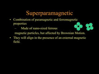 Superparamagnetic
• Combination of paramagnetic and ferromagnetic
  properties
   – Made of nano-sized ferrous
   magnetic particles, but affected by Brownian Motion.
• They will align in the presence of an external magnetic
  field.
 
