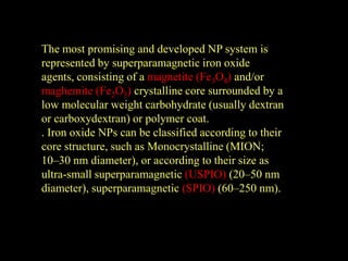 The most promising and developed NP system is
represented by superparamagnetic iron oxide
agents, consisting of a magnetite (Fe3O4) and/or
maghemite (Fe2O3) crystalline core surrounded by a
low molecular weight carbohydrate (usually dextran
or carboxydextran) or polymer coat.
. Iron oxide NPs can be classified according to their
core structure, such as Monocrystalline (MION;
10–30 nm diameter), or according to their size as
ultra-small superparamagnetic (USPIO) (20–50 nm
diameter), superparamagnetic (SPIO) (60–250 nm).
 