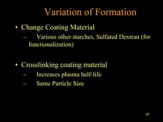 Variation of Formation
• Change Coating Material
  –      Various other starches, Sulfated Dextran (for
      functionalization)


• Crosslinking coating material
  –      Increases plasma half-life
  –      Same Particle Size



                                                    38
 