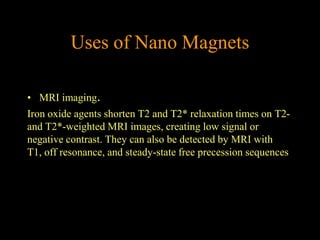 Uses of Nano Magnets

• MRI imaging.
Iron oxide agents shorten T2 and T2* relaxation times on T2-
and T2*-weighted MRI images, creating low signal or
negative contrast. They can also be detected by MRI with
T1, off resonance, and steady-state free precession sequences
 