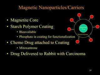 Magnetic Nanoparticles/Carriers
                                                    M
                                                                      M
• Magnetite Core                               M


• Starch Polymer Coating                   M
                                                        Magnetite
                                                          Core
                                                                          M

     • Bioavailable
                                                    Starch Polymer
     • Phosphate in coating for functionalization
                                                                     M
• Chemo Drug attached to Coating                    M

     • Mitoxantrone
• Drug Delivered to Rabbit with Carcinoma


                                                                     52
 