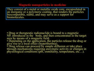 Magnetic nanoparticles in medicine
They consist of a metal or metallic oxide core, encapsulated in
an inorganic or a polymeric coating, that renders the particles
biocompatible, stable, and may serve as a support for
biomolecules.




• Drug or therapeutic radionuclide is bound to a magnetic
NP, introduced in the body, and then concentrated in the target
area by means of a magnetic field.
• Depending on the application, the particles release the drug or
give rise to a local effect (hyperthermia).
• Drug release can proceed by simple diffusion or take place
through mechanisms requiring enzymatic activity or changes in
physiological conditions (pH, osmolality, temperature, etc…).
 
