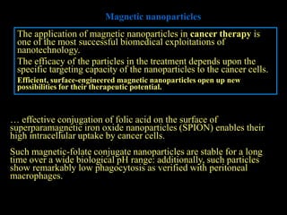 Magnetic nanoparticles
 The application of magnetic nanoparticles in cancer therapy is
 one of the most successful biomedical exploitations of
 nanotechnology.
 The efficacy of the particles in the treatment depends upon the
 specific targeting capacity of the nanoparticles to the cancer cells.
 Efficient, surface-engineered magnetic nanoparticles open up new
 possibilities for their therapeutic potential.



… effective conjugation of folic acid on the surface of
superparamagnetic iron oxide nanoparticles (SPION) enables their
high intracellular uptake by cancer cells.
Such magnetic-folate conjugate nanoparticles are stable for a long
time over a wide biological pH range: additionally, such particles
show remarkably low phagocytosis as verified with peritoneal
macrophages.
 