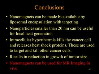 Conclusions
• Nanomagnets can be made bioavailable by
  liposomal encapsulation with targeting
• Nanoparticles smaller than 20 nm can be useful
  for local heat generation
• Intracellular hyperthermia kills the cancer cell
  and releases heat shock proteins. These are used
  to target and kill other cancer cells.
• Results in reduction in growth of tumor size
• Nanomagnets can be used for MR Imaging in
  vivo                                          57
 