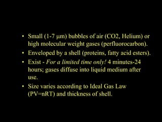 • Small (1-7 m) bubbles of air (CO2, Helium) or
  high molecular weight gases (perfluorocarbon).
• Enveloped by a shell (proteins, fatty acid esters).
• Exist - For a limited time only! 4 minutes-24
  hours; gases diffuse into liquid medium after
  use.
• Size varies according to Ideal Gas Law
  (PV=nRT) and thickness of shell.
 