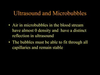 Ultrasound and Microbubbles
• Air in microbubbles in the blood stream
  have almost 0 density and have a distinct
  reflection in ultrasound
• The bubbles must be able to fit through all
  capillaries and remain stable
 