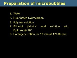 Preparation of microbubbles

  1. Water
  2. Fluorinated hydrocarbon
  3. Polymer solution
  4. Ethanol   palmitic   acid   solution   with
    Epikuron® 200
  5. Homogeneization for 10 min at 12000 rpm
 